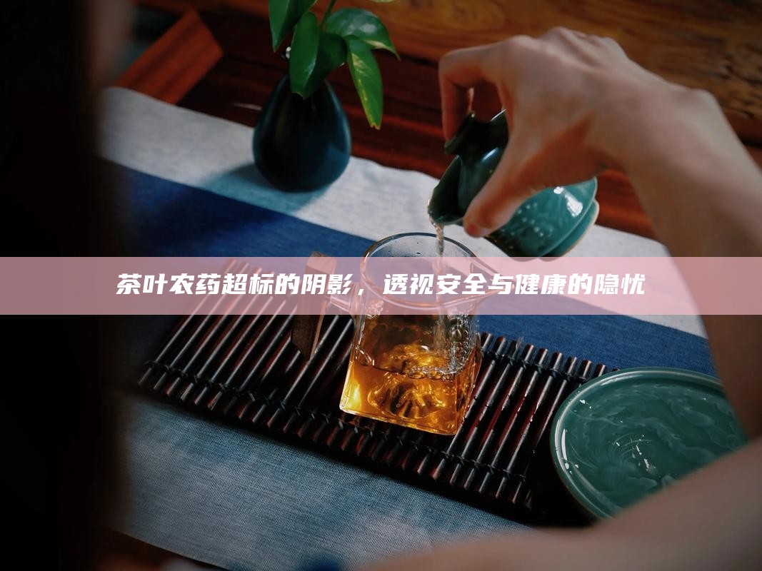 茶叶农药超标的阴影，透视安全与健康的隐忧